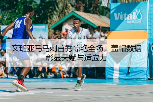 文班亚马马刺首秀惊艳全场，盖帽数据彰显天赋与适应力