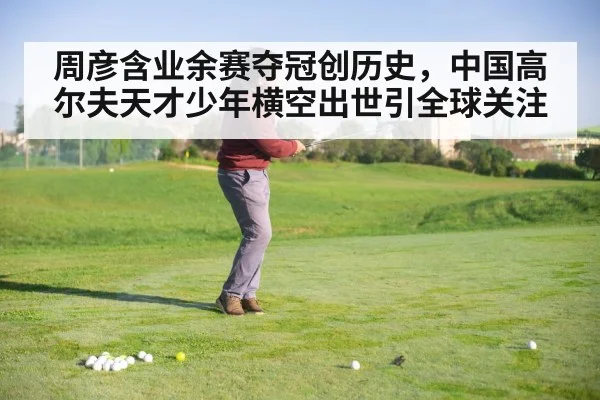 周彦含业余赛夺冠创历史，中国高尔夫天才少年横空出世引全球关注
