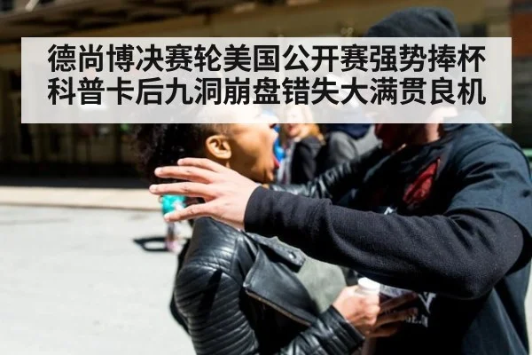 德尚博决赛轮美国公开赛强势捧杯科普卡后九洞崩盘错失大满贯良机